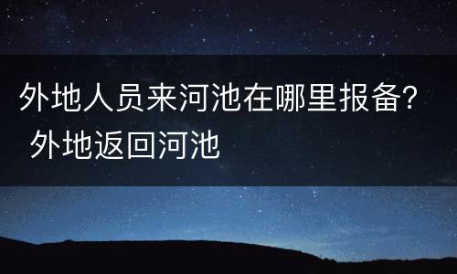 外地人员来河池在哪里报备？ 外地返回河池