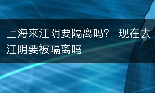 上海来江阴要隔离吗？ 现在去江阴要被隔离吗