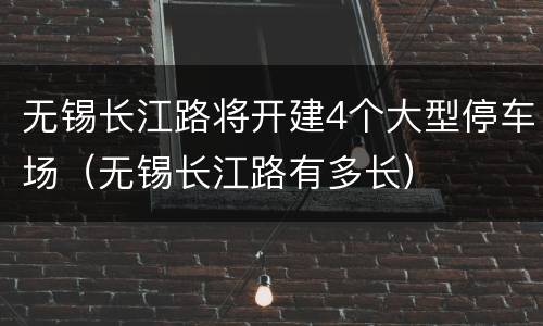 无锡长江路将开建4个大型停车场（无锡长江路有多长）