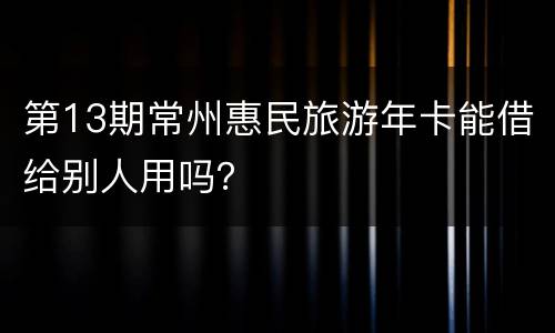 第13期常州惠民旅游年卡能借给别人用吗？
