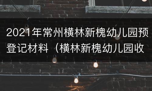 2021年常州横林新槐幼儿园预登记材料（横林新槐幼儿园收费）