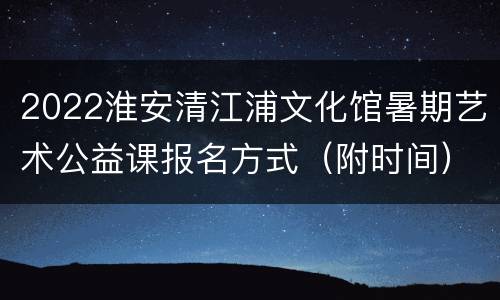 2022淮安清江浦文化馆暑期艺术公益课报名方式（附时间）