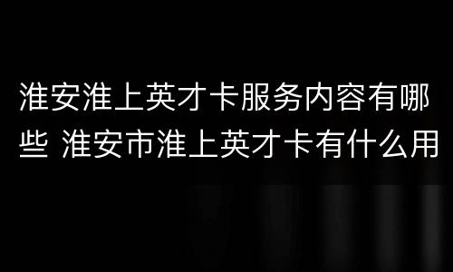 淮安淮上英才卡服务内容有哪些 淮安市淮上英才卡有什么用