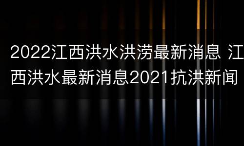 2022江西洪水洪涝最新消息 江西洪水最新消息2021抗洪新闻