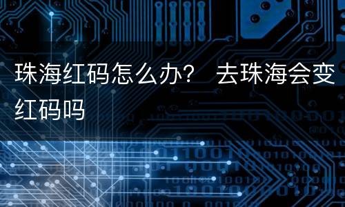 珠海红码怎么办？ 去珠海会变红码吗