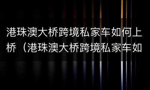 港珠澳大桥跨境私家车如何上桥（港珠澳大桥跨境私家车如何上桥梁）