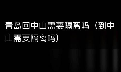 青岛回中山需要隔离吗（到中山需要隔离吗）