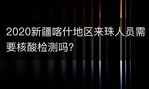 2020新疆喀什地区来珠人员需要核酸检测吗？