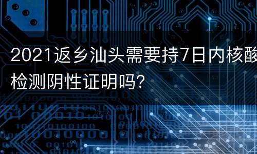 2021返乡汕头需要持7日内核酸检测阴性证明吗？
