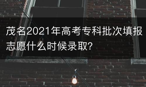 茂名2021年高考专科批次填报志愿什么时候录取？