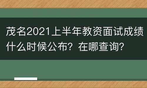 茂名2021上半年教资面试成绩什么时候公布？在哪查询？