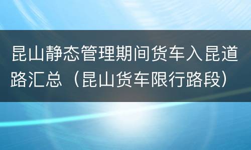 昆山静态管理期间货车入昆道路汇总（昆山货车限行路段）