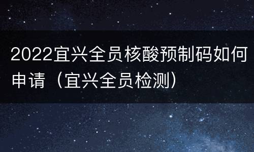 2022宜兴全员核酸预制码如何申请（宜兴全员检测）
