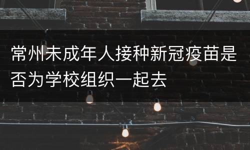 常州未成年人接种新冠疫苗是否为学校组织一起去