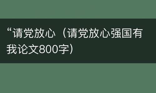 “请党放心（请党放心强国有我论文800字）