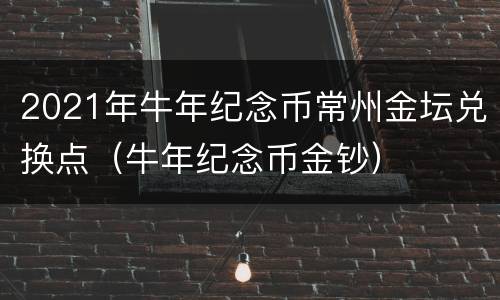 2021年牛年纪念币常州金坛兑换点（牛年纪念币金钞）