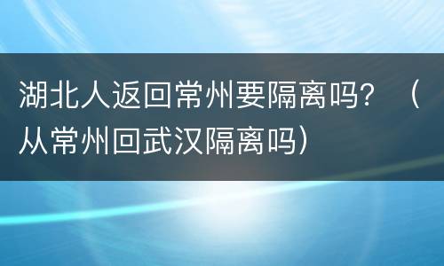 湖北人返回常州要隔离吗？（从常州回武汉隔离吗）