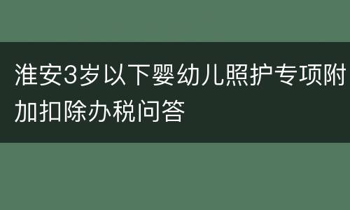 淮安3岁以下婴幼儿照护专项附加扣除办税问答