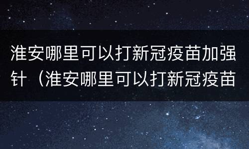 淮安哪里可以打新冠疫苗加强针（淮安哪里可以打新冠疫苗加强针的）