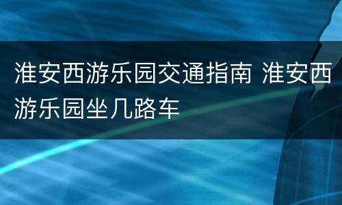 淮安西游乐园交通指南 淮安西游乐园坐几路车