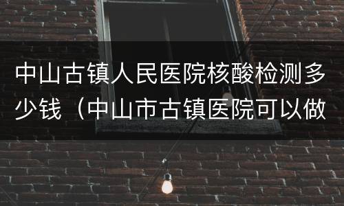 中山古镇人民医院核酸检测多少钱（中山市古镇医院可以做核酸检测吗）