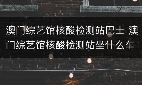 澳门综艺馆核酸检测站巴士 澳门综艺馆核酸检测站坐什么车