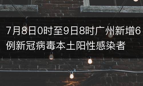 7月8日0时至9日8时广州新增6例新冠病毒本土阳性感染者