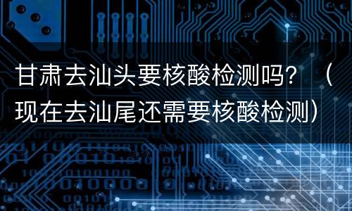 甘肃去汕头要核酸检测吗？（现在去汕尾还需要核酸检测）