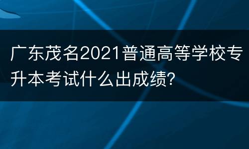 广东茂名2021普通高等学校专升本考试什么出成绩？