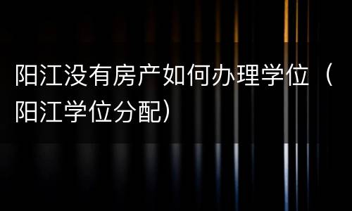 阳江没有房产如何办理学位（阳江学位分配）