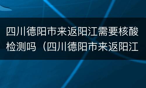 四川德阳市来返阳江需要核酸检测吗（四川德阳市来返阳江需要核酸检测吗）