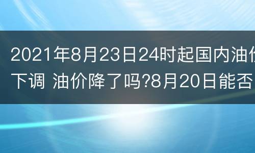 2021年8月23日24时起国内油价下调 油价降了吗?8月20日能否迎来好消息?