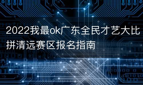 2022我最ok广东全民才艺大比拼清远赛区报名指南