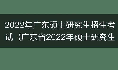 2022年广东硕士研究生招生考试（广东省2022年硕士研究生招生考试）
