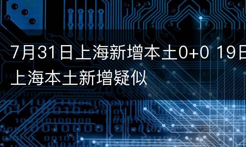 7月31日上海新增本土0+0 19日上海本土新增疑似