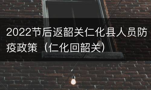 2022节后返韶关仁化县人员防疫政策（仁化回韶关）