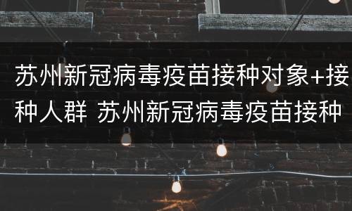 苏州新冠病毒疫苗接种对象+接种人群 苏州新冠病毒疫苗接种对象 接种人群包括