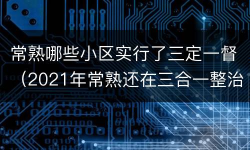 常熟哪些小区实行了三定一督（2021年常熟还在三合一整治）