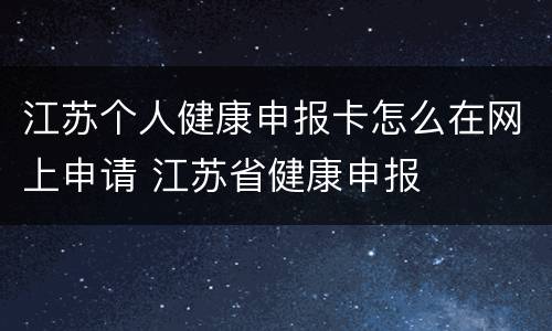 江苏个人健康申报卡怎么在网上申请 江苏省健康申报