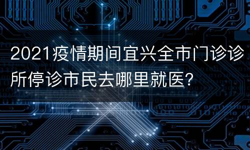 2021疫情期间宜兴全市门诊诊所停诊市民去哪里就医？