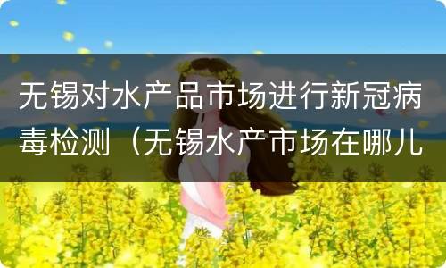 无锡对水产品市场进行新冠病毒检测（无锡水产市场在哪儿）