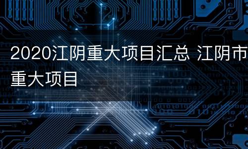 2020江阴重大项目汇总 江阴市重大项目