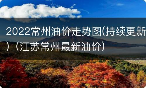 2022常州油价走势图(持续更新)（江苏常州最新油价）