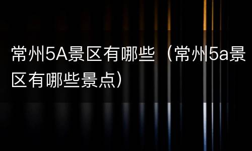 常州5A景区有哪些（常州5a景区有哪些景点）