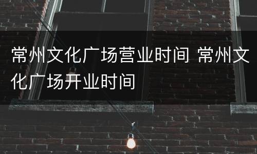常州文化广场营业时间 常州文化广场开业时间