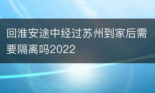 回淮安途中经过苏州到家后需要隔离吗2022