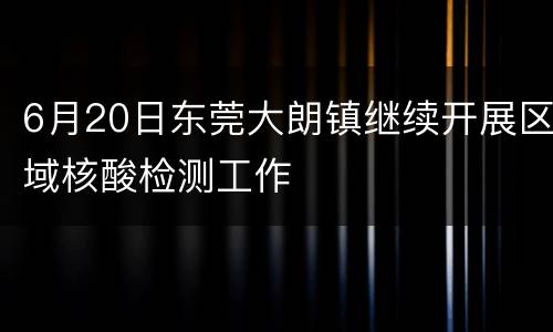 6月20日东莞大朗镇继续开展区域核酸检测工作