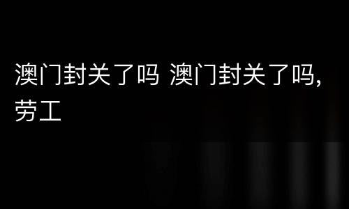澳门封关了吗 澳门封关了吗,劳工