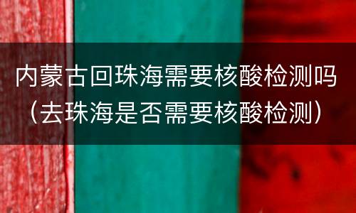 内蒙古回珠海需要核酸检测吗（去珠海是否需要核酸检测）