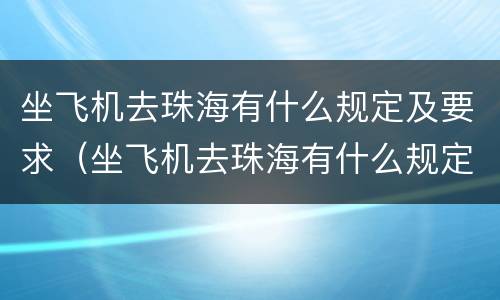 坐飞机去珠海有什么规定及要求（坐飞机去珠海有什么规定及要求吗）